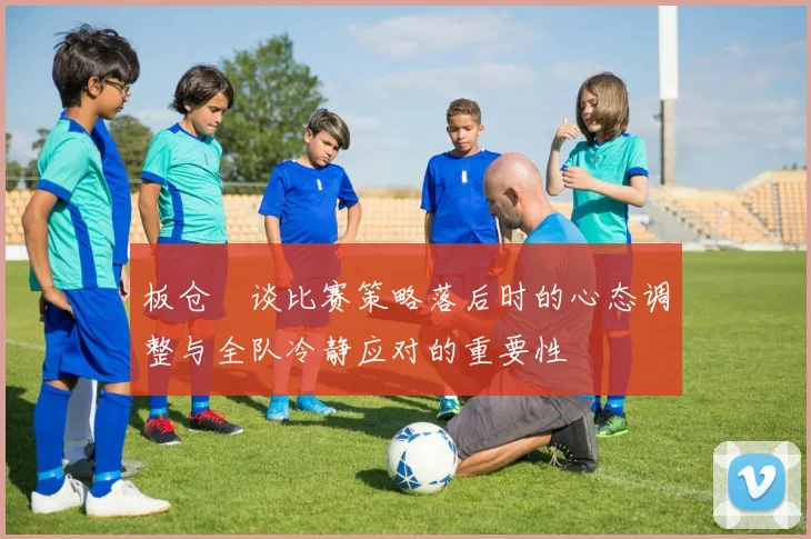 板仓滉谈比赛策略落后时的心态调整与全队冷静应对的重要性