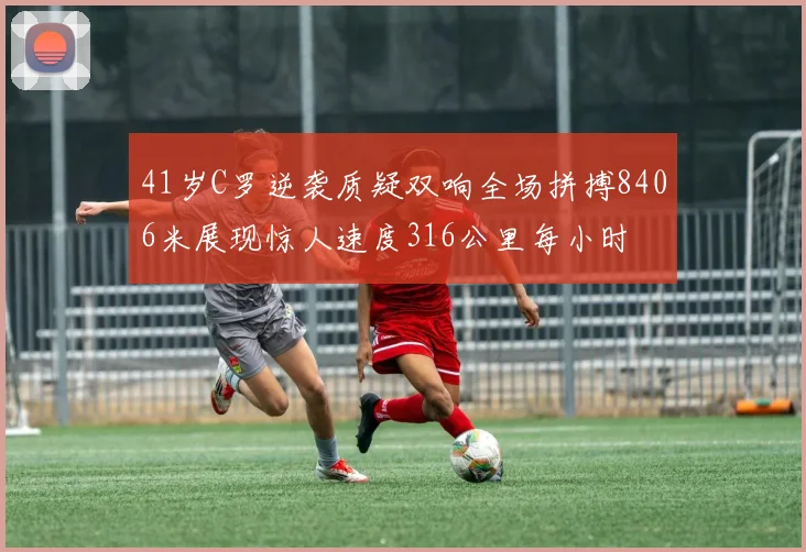 41岁C罗逆袭质疑双响全场拼搏8406米展现惊人速度316公里每小时