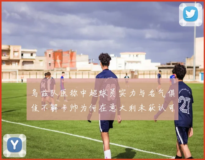 乌兹队医称中超球员实力与名气俱佳不解卡帅为何在意大利未获认可