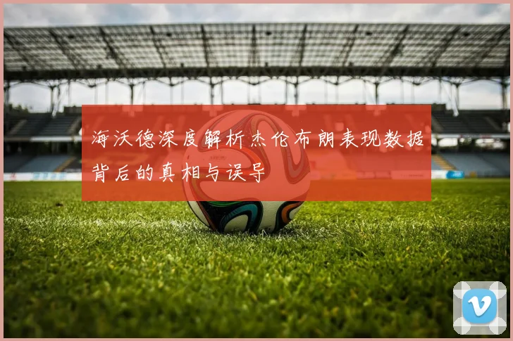 海沃德深度解析杰伦布朗表现数据背后的真相与误导