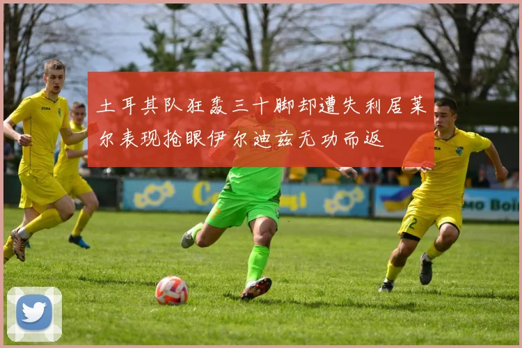 土耳其队狂轰三十脚却遭失利居莱尔表现抢眼伊尔迪兹无功而返
