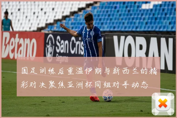 国足训练后重温伊朗与新西兰的精彩对决聚焦亚洲杯同组对手动态