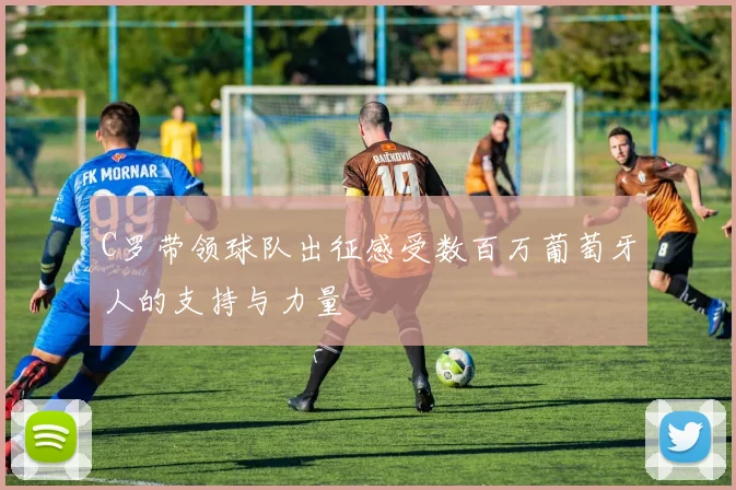 C罗带领球队出征感受数百万葡萄牙人的支持与力量