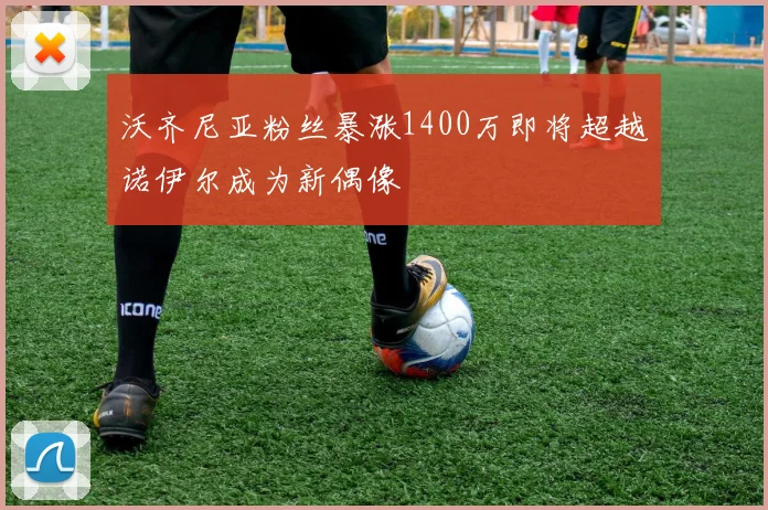 沃齐尼亚粉丝暴涨1400万即将超越诺伊尔成为新偶像