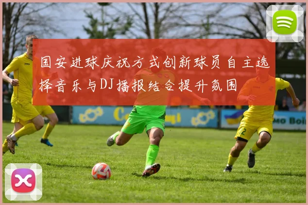 国安进球庆祝方式创新球员自主选择音乐与DJ播报结合提升氛围