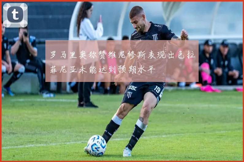 罗马里奥称赞维尼修斯表现出色拉菲尼亚未能达到预期水平
