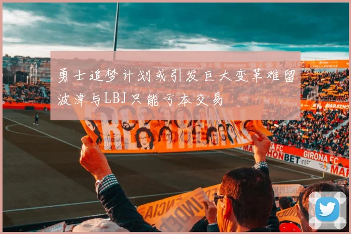 勇士追梦计划或引发巨大变革难留波津与LBJ只能亏本交易