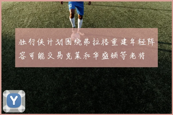 独行侠计划围绕弗拉格重建年轻阵容可能交易克莱和华盛顿等老将