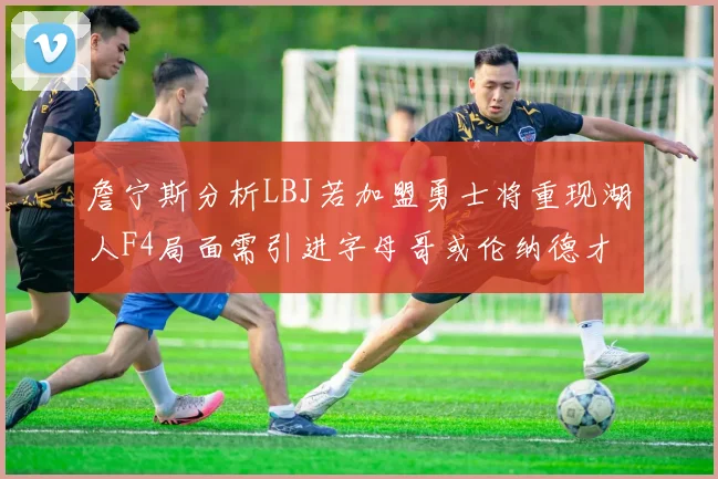 詹宁斯分析LBJ若加盟勇士将重现湖人F4局面需引进字母哥或伦纳德才能成功