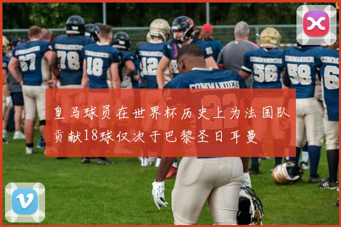 皇马球员在世界杯历史上为法国队贡献18球仅次于巴黎圣日耳曼