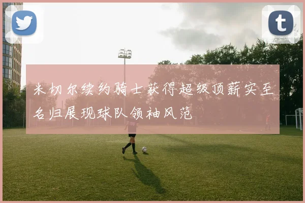 米切尔续约骑士获得超级顶薪实至名归展现球队领袖风范