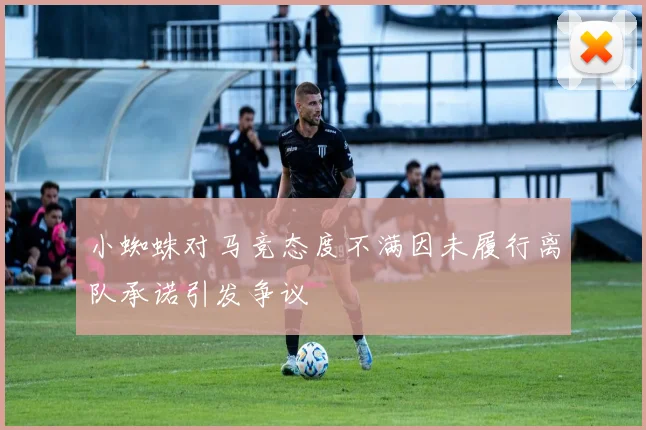 小蜘蛛对马竞态度不满因未履行离队承诺引发争议
